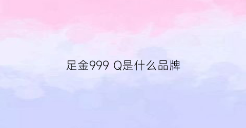 足金999Q是什么品牌(足金999zp是什么意思)